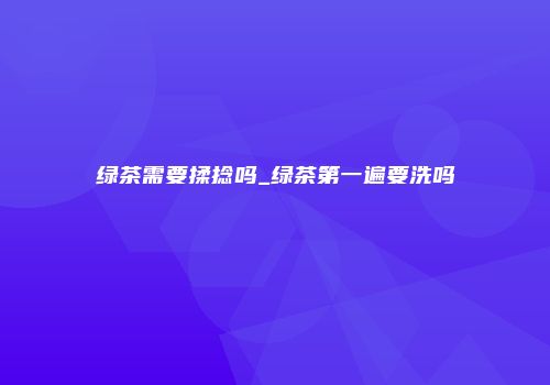绿茶需要揉捻吗_绿茶第一遍要洗吗