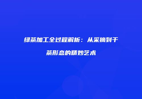 绿茶加工全过程解析：从采摘到干茶形态的精妙艺术