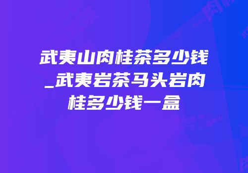 武夷山肉桂茶多少钱_武夷岩茶马头岩肉桂多少钱一盒