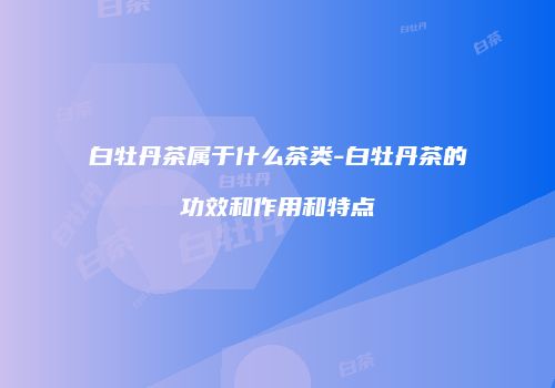 白牡丹茶属于什么茶类-白牡丹茶的功效和作用和特点