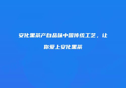 安化黑茶产自品味中国传统工艺，让你爱上安化黑茶