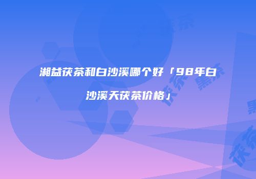 湘益茯茶和白沙溪哪个好「98年白沙溪天茯茶价格」