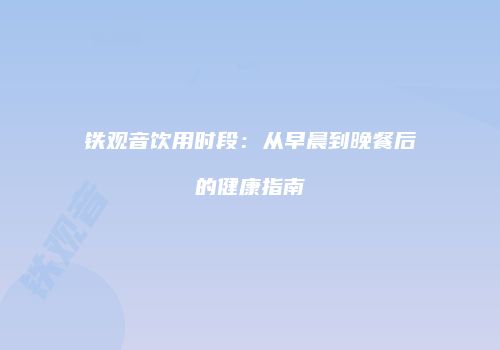 铁观音饮用时段：从早晨到晚餐后的健康指南