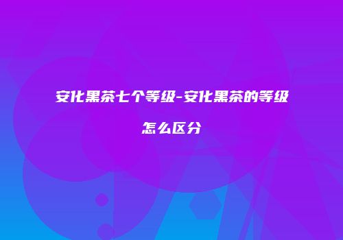 安化黑茶七个等级-安化黑茶的等级怎么区分