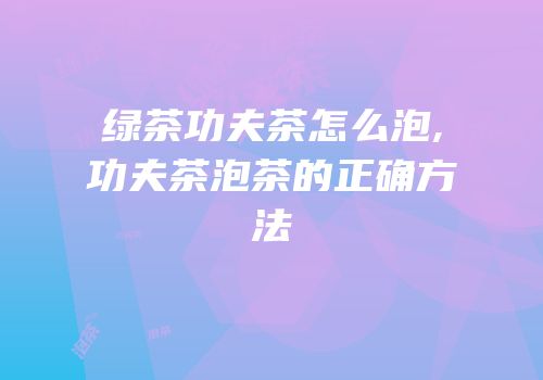 绿茶功夫茶怎么泡,功夫茶泡茶的正确方法