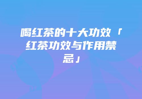 喝红茶的十大功效「红茶功效与作用禁忌」