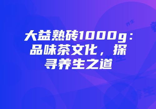 大益熟砖1000g：品味茶文化，探寻养生之道