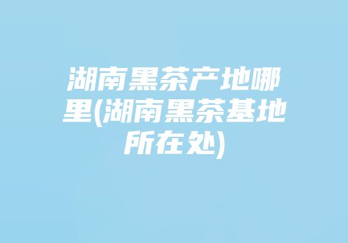 湖南黑茶产地哪里(湖南黑茶基地所在处)