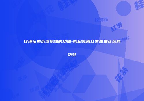 玫瑰花的茶泡水喝的功效-枸杞桂圆红枣玫瑰花茶的功效