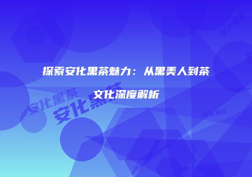 探索安化黑茶魅力：从黑美人到茶文化深度解析