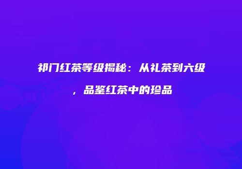 祁门红茶等级揭秘：从礼茶到六级，品鉴红茶中的珍品