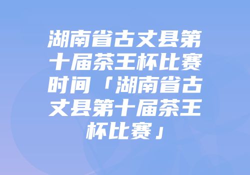 湖南省古丈县第十届茶王杯比赛时间「湖南省古丈县第十届茶王杯比赛」