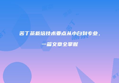 苦丁茶栽培技术要点从小白到专业，一篇文章全掌握