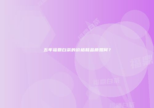 五年福鼎白茶的价格和品质如何？