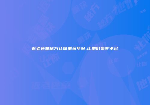 返老还童秘方让你重获年轻,让他们嫉妒不已