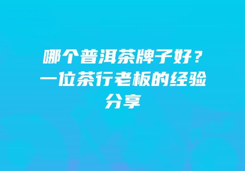 哪个普洱茶牌子好？一位茶行老板的经验分享