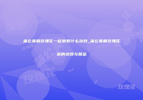 蒲公英和玫瑰花一起泡有什么功效_蒲公英根玫瑰花茶的功效与禁忌