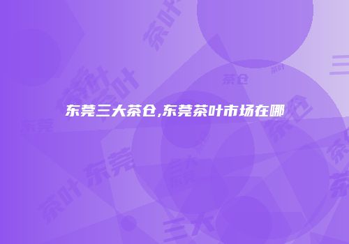 东莞三大茶仓,东莞茶叶市场在哪