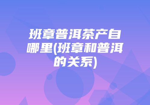 班章普洱茶产自哪里(班章和普洱的关系)