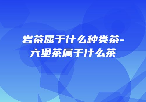 岩茶属于什么种类茶-六堡茶属于什么茶