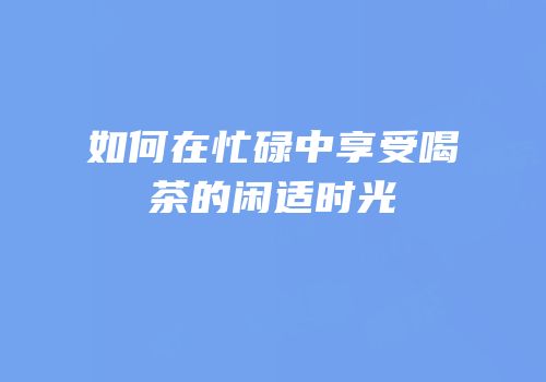 如何在忙碌中享受喝茶的闲适时光