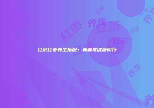 红茶红枣养生搭配：美味与健康同行
