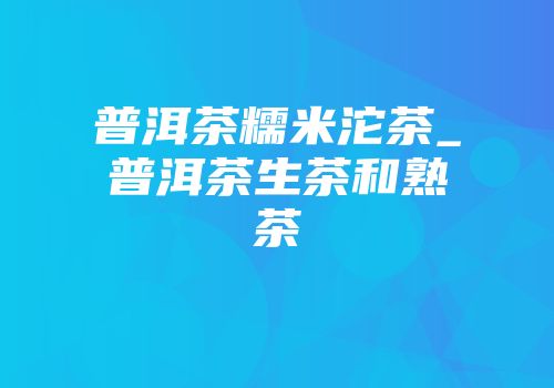 普洱茶糯米沱茶_普洱茶生茶和熟茶