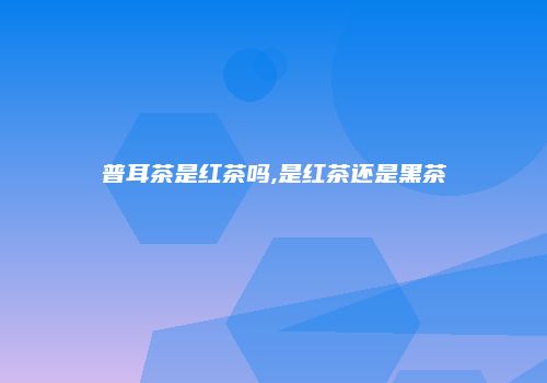 普耳茶是红茶吗,是红茶还是黑茶