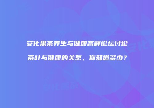 安化黑茶养生与健康高峰论坛讨论茶叶与健康的关系，你知道多少？