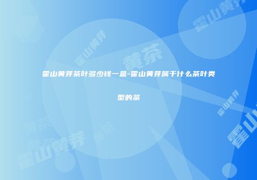 霍山黄芽茶叶多少钱一盒-霍山黄芽属于什么茶叶类型的茶