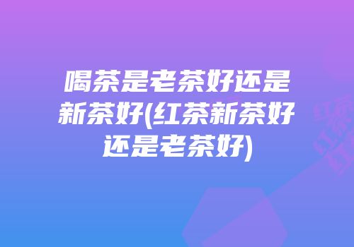 喝茶是老茶好还是新茶好(红茶新茶好还是老茶好)