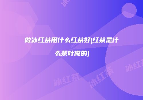 做冰红茶用什么红茶好(红茶是什么茶叶做的)