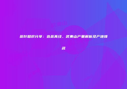茶叶知识分享：选茶真经、武夷山产量解析及产地排名