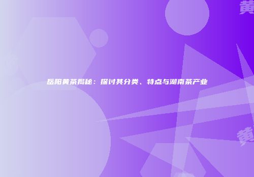 岳阳黄茶揭秘：探讨其分类、特点与湖南茶产业