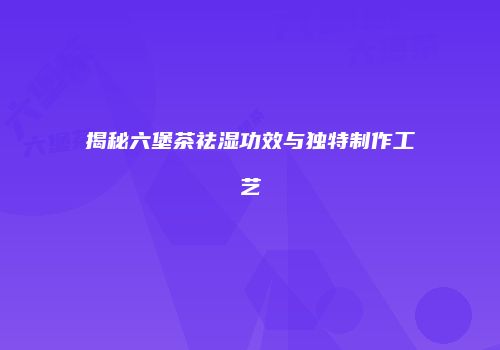 揭秘六堡茶祛湿功效与独特制作工艺