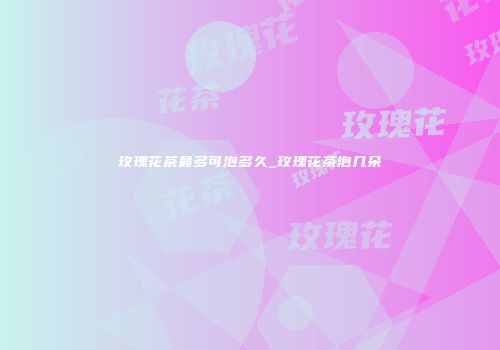玫瑰花茶最多可泡多久_玫瑰花茶泡几朵