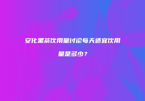 安化黑茶饮用量讨论每天适宜饮用量是多少？