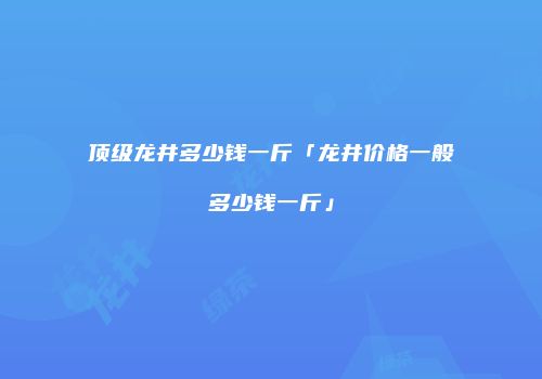 顶级龙井多少钱一斤「龙井价格一般多少钱一斤」