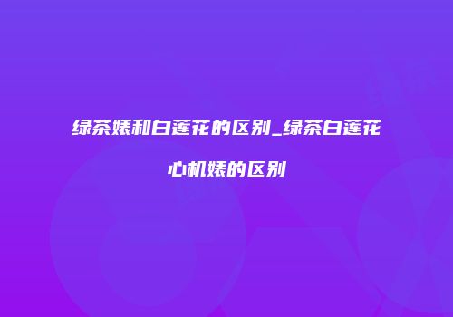 绿茶婊和白莲花的区别_绿茶白莲花心机婊的区别