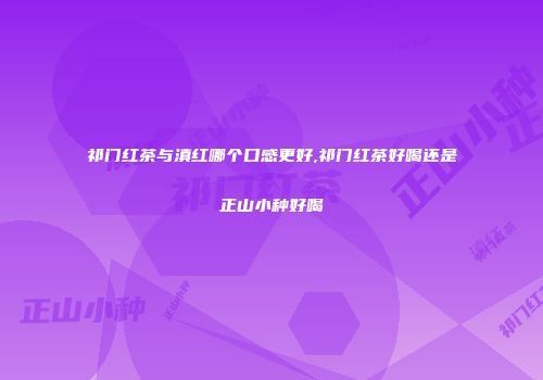 祁门红茶与滇红哪个口感更好,祁门红茶好喝还是正山小种好喝