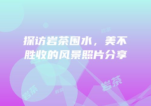探访岩茶围水，美不胜收的风景照片分享
