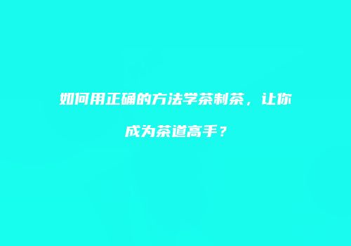 如何用正确的方法学茶制茶，让你成为茶道高手？