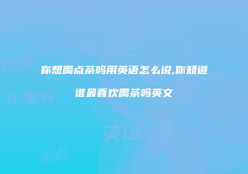 你想喝点茶吗用英语怎么说,你知道谁最喜欢喝茶吗英文