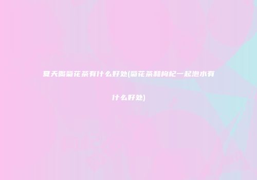 夏天喝菊花茶有什么好处(菊花茶和枸杞一起泡水有什么好处)