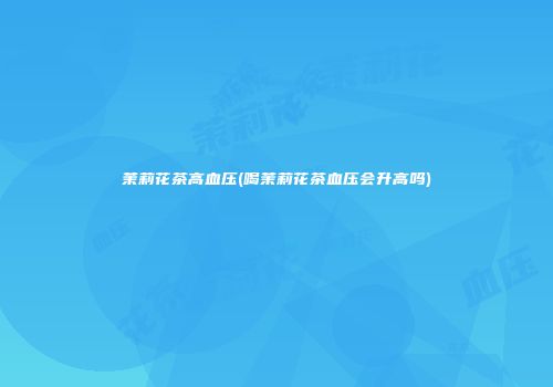 茉莉花茶高血压(喝茉莉花茶血压会升高吗)