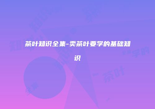 茶叶知识全集-卖茶叶要学的基础知识