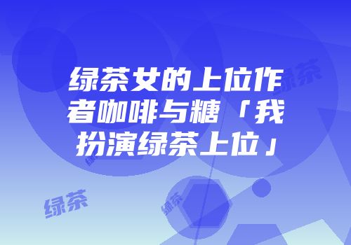 绿茶女的上位作者咖啡与糖「我扮演绿茶上位」