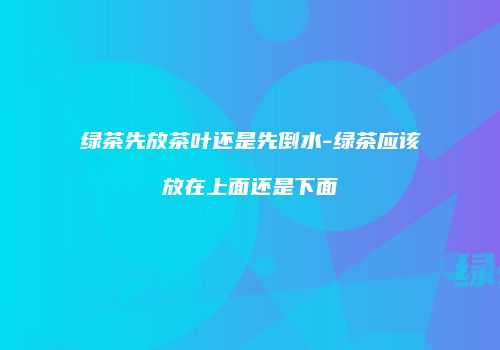 绿茶先放茶叶还是先倒水-绿茶应该放在上面还是下面