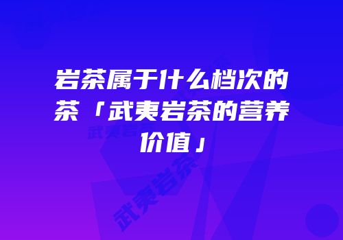 岩茶属于什么档次的茶「武夷岩茶的营养价值」