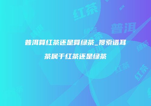 普洱算红茶还是算绿茶_搜索谱耳茶属于红茶还是绿茶